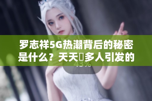 罗志祥5G热潮背后的秘密是什么？天天奭多人引发的讨论