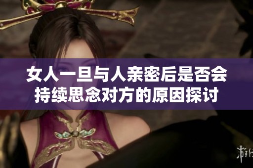 女人一旦与人亲密后是否会持续思念对方的原因探讨