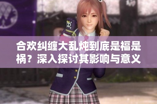合欢纠缠大乱炖到底是福是祸？深入探讨其影响与意义