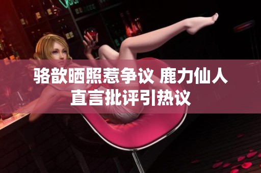 骆歆晒照惹争议 鹿力仙人直言批评引热议