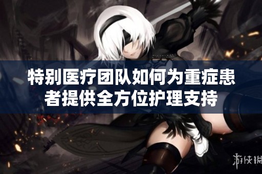 特别医疗团队如何为重症患者提供全方位护理支持