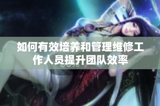 如何有效培养和管理维修工作人员提升团队效率
