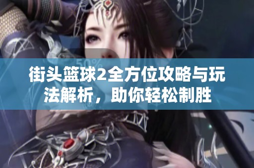 街头篮球2全方位攻略与玩法解析，助你轻松制胜