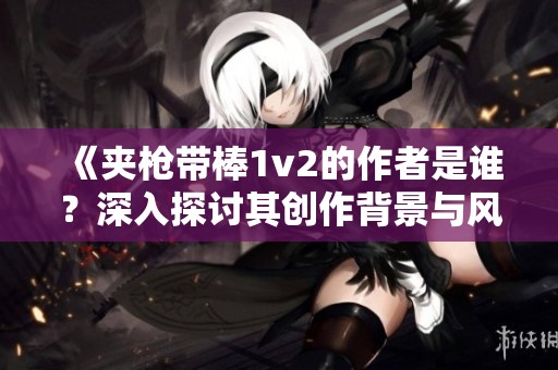 《夹枪带棒1v2的作者是谁？深入探讨其创作背景与风格》