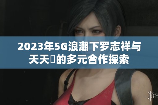 2023年5G浪潮下罗志祥与天天奭的多元合作探索