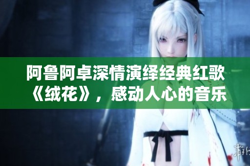 阿鲁阿卓深情演绎经典红歌《绒花》，感动人心的音乐盛宴