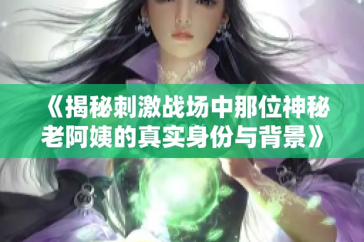 《揭秘刺激战场中那位神秘老阿姨的真实身份与背景》