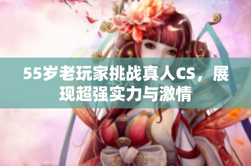 55岁老玩家挑战真人CS，展现超强实力与激情