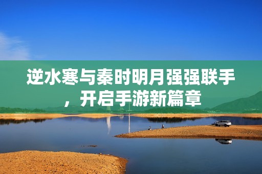 逆水寒与秦时明月强强联手，开启手游新篇章