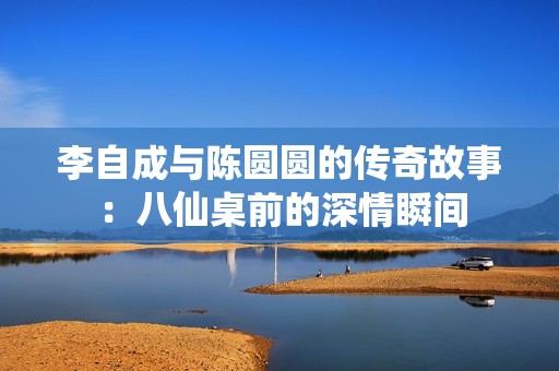 李自成与陈圆圆的传奇故事：八仙桌前的深情瞬间