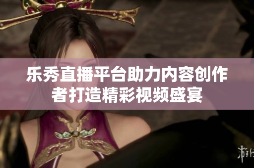乐秀直播平台助力内容创作者打造精彩视频盛宴