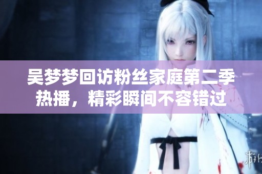 吴梦梦回访粉丝家庭第二季热播，精彩瞬间不容错过