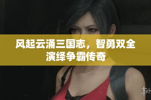 风起云涌三国志，智勇双全演绎争霸传奇