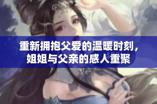 重新拥抱父爱的温暖时刻，姐姐与父亲的感人重聚