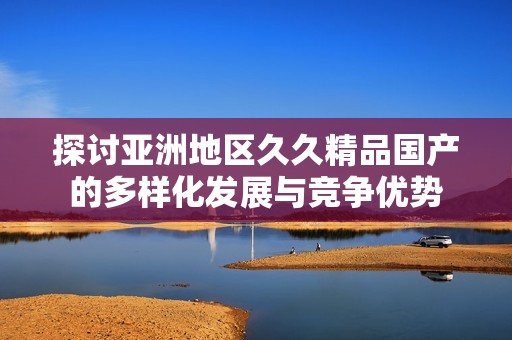 探讨亚洲地区久久精品国产的多样化发展与竞争优势