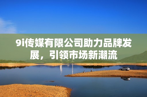 9i传媒有限公司助力品牌发展，引领市场新潮流