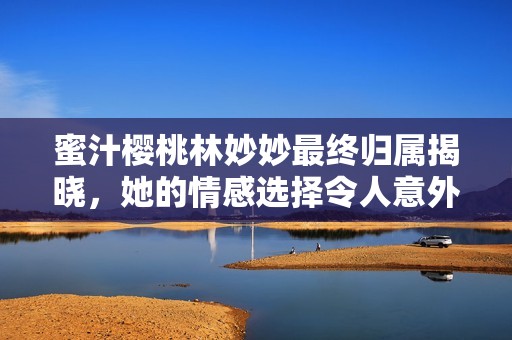蜜汁樱桃林妙妙最终归属揭晓，她的情感选择令人意外