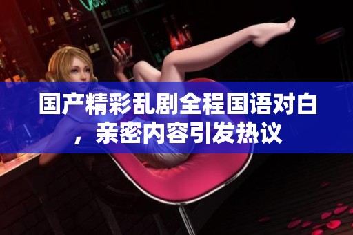 国产精彩乱剧全程国语对白，亲密内容引发热议