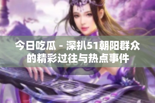 今日吃瓜 - 深扒51朝阳群众的精彩过往与热点事件