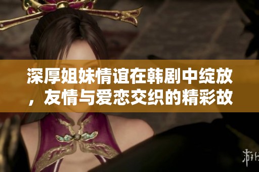 深厚姐妹情谊在韩剧中绽放，友情与爱恋交织的精彩故事