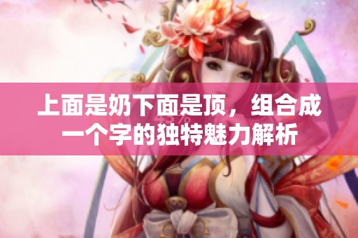 上面是奶下面是顶，组合成一个字的独特魅力解析