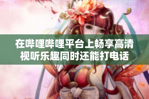 在哔哩哔哩平台上畅享高清视听乐趣同时还能打电话