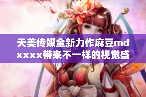 天美传媒全新力作麻豆mdxxxx带来不一样的视觉盛宴