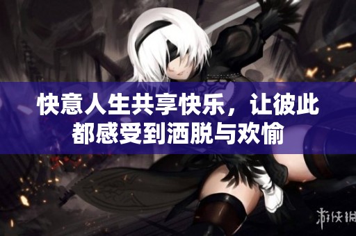 快意人生共享快乐，让彼此都感受到洒脱与欢愉