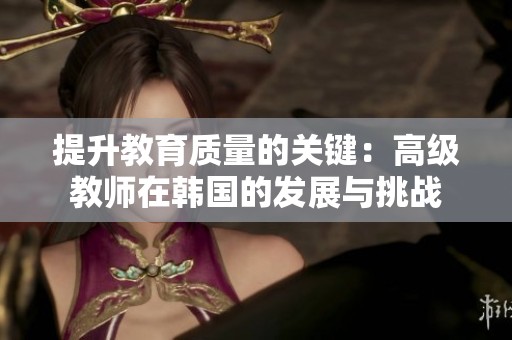 提升教育质量的关键：高级教师在韩国的发展与挑战