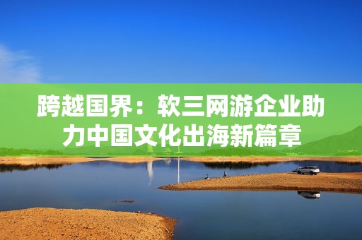 跨越国界：软三网游企业助力中国文化出海新篇章