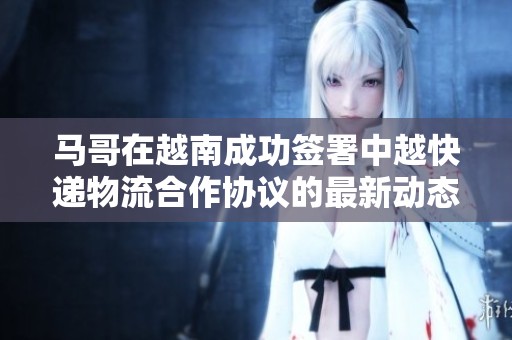 马哥在越南成功签署中越快递物流合作协议的最新动态