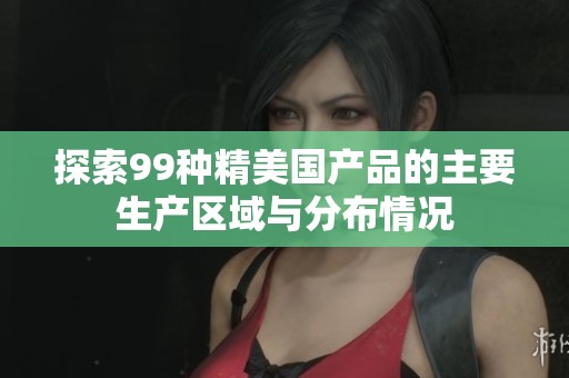探索99种精美国产品的主要生产区域与分布情况