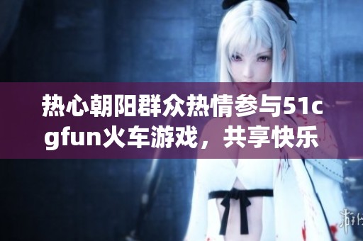 热心朝阳群众热情参与51cgfun火车游戏，共享快乐时光