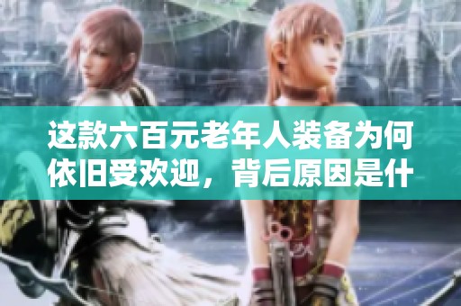 这款六百元老年人装备为何依旧受欢迎，背后原因是什么
