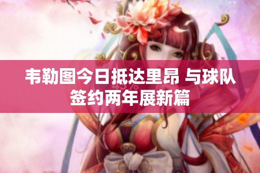 韦勒图今日抵达里昂 与球队签约两年展新篇