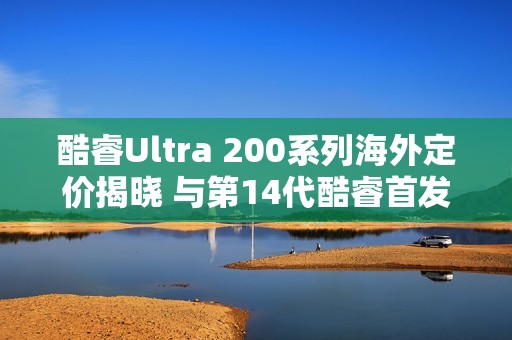 酷睿Ultra 200系列海外定价揭晓 与第14代酷睿首发差异微小