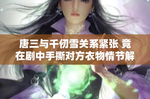 唐三与千仞雪关系紧张 竟在剧中手撕对方衣物情节解析