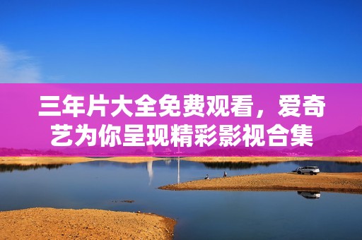 三年片大全免费观看，爱奇艺为你呈现精彩影视合集