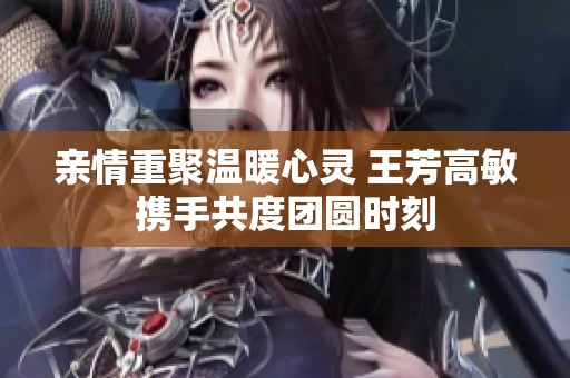 亲情重聚温暖心灵 王芳高敏携手共度团圆时刻