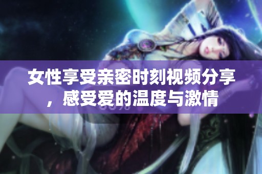 女性享受亲密时刻视频分享，感受爱的温度与激情