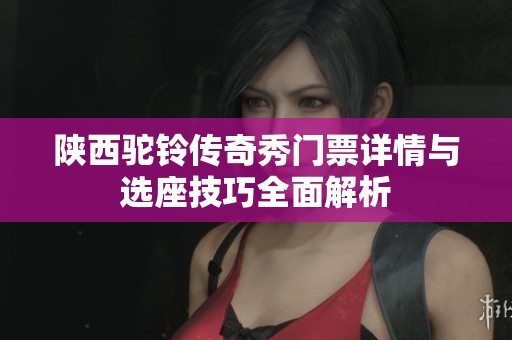 陕西驼铃传奇秀门票详情与选座技巧全面解析