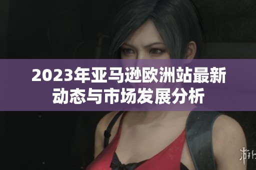 2023年亚马逊欧洲站最新动态与市场发展分析