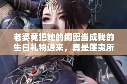 老婆竟把她的闺蜜当成我的生日礼物送来，真是匪夷所思！