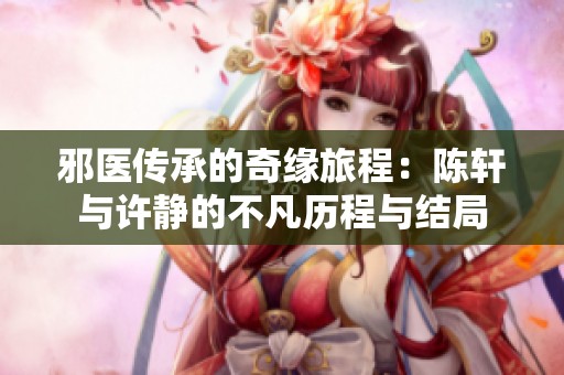 邪医传承的奇缘旅程：陈轩与许静的不凡历程与结局