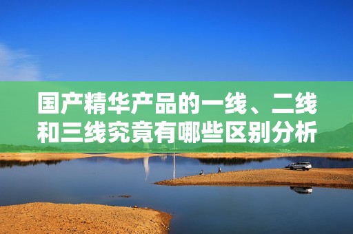 国产精华产品的一线、二线和三线究竟有哪些区别分析