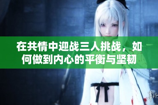 在共情中迎战三人挑战，如何做到内心的平衡与坚韧