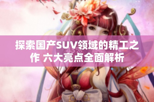 探索国产SUV领域的精工之作 六大亮点全面解析