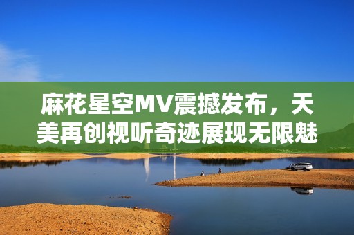 麻花星空MV震撼发布，天美再创视听奇迹展现无限魅力