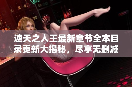 遮天之人王最新章节全本目录更新大揭秘，尽享无删减精彩内容