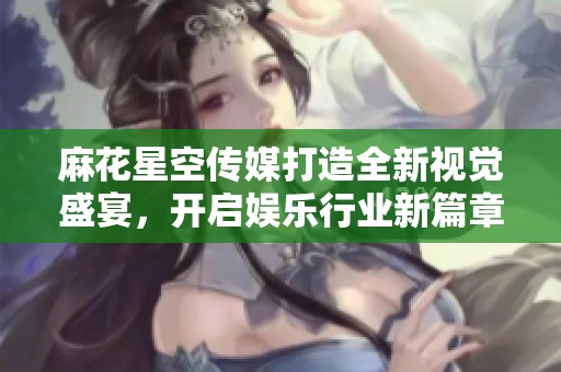 麻花星空传媒打造全新视觉盛宴，开启娱乐行业新篇章
